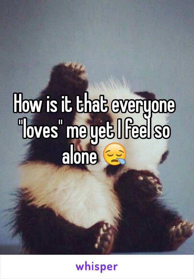 How is it that everyone "loves" me yet I feel so alone 😪