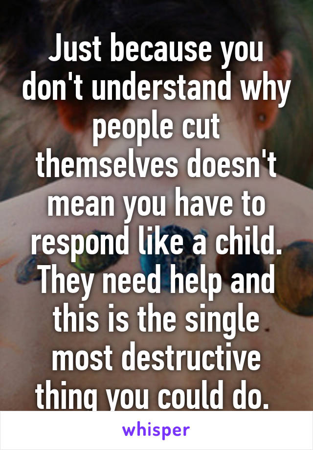 Just because you don't understand why people cut themselves doesn't mean you have to respond like a child. They need help and this is the single most destructive thing you could do. 