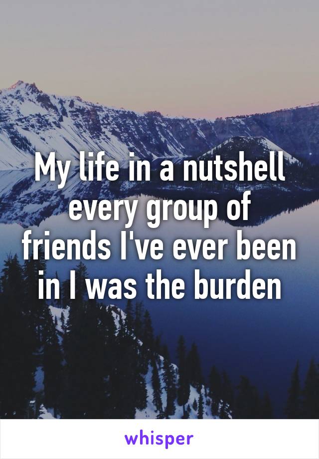 My life in a nutshell every group of friends I've ever been in I was the burden