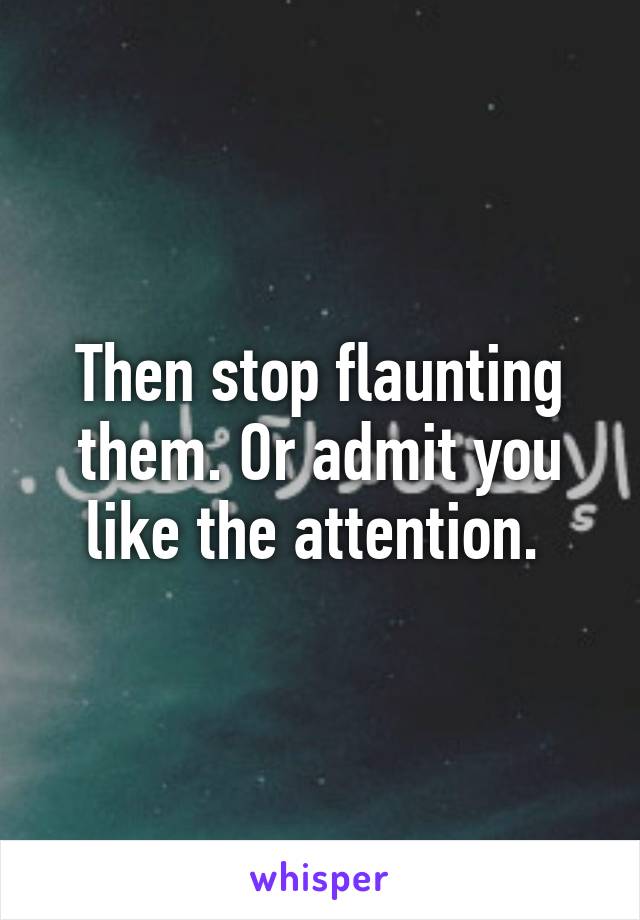 Then stop flaunting them. Or admit you like the attention. 