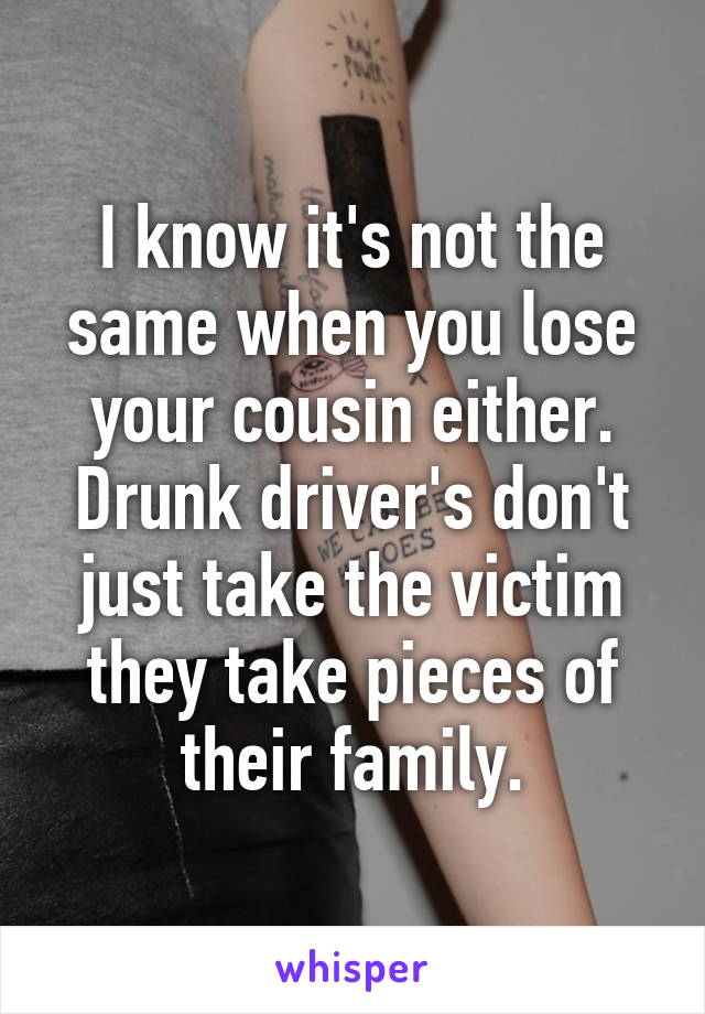 I know it's not the same when you lose your cousin either. Drunk driver's don't just take the victim they take pieces of their family.