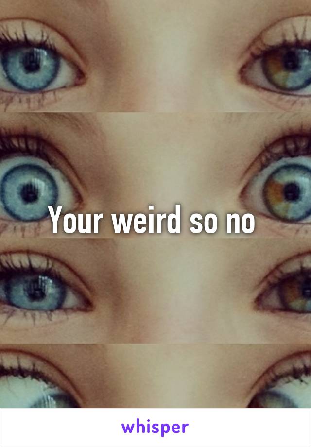 Your weird so no 