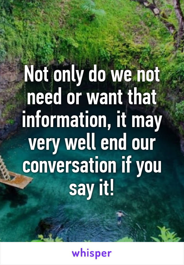 Not only do we not need or want that information, it may very well end our conversation if you say it!