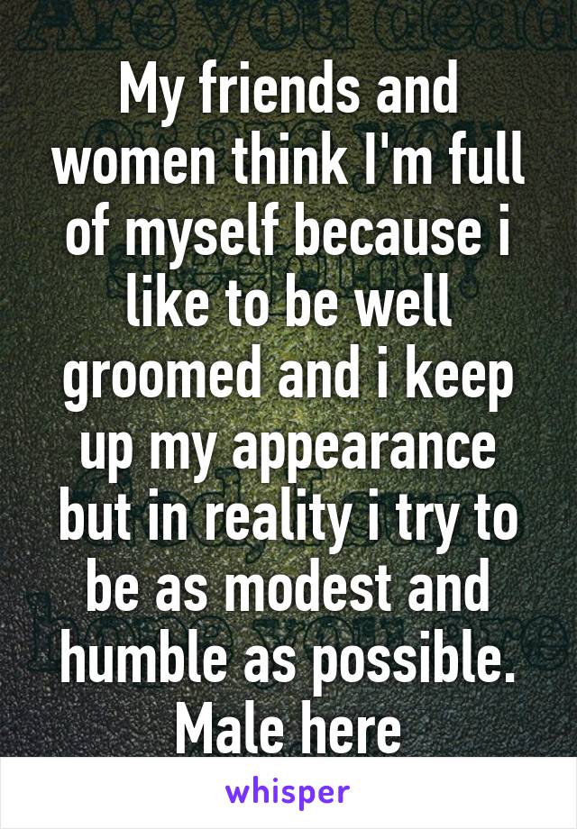 My friends and women think I'm full of myself because i like to be well groomed and i keep up my appearance but in reality i try to be as modest and humble as possible. Male here