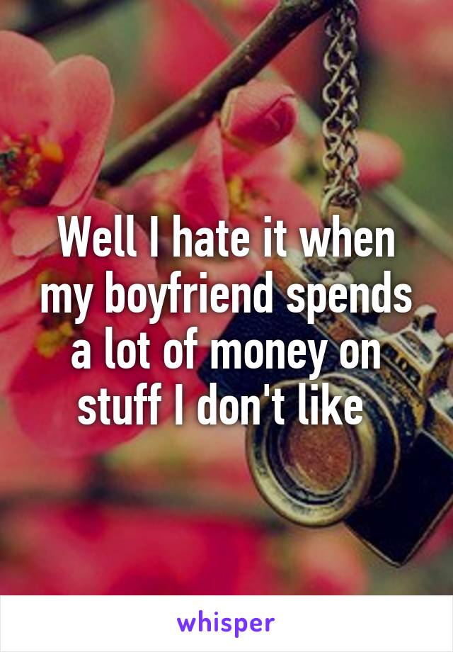 Well I hate it when my boyfriend spends a lot of money on stuff I don't like 