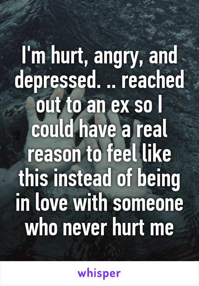 I'm hurt, angry, and depressed. .. reached out to an ex so I could have a real reason to feel like this instead of being in love with someone who never hurt me