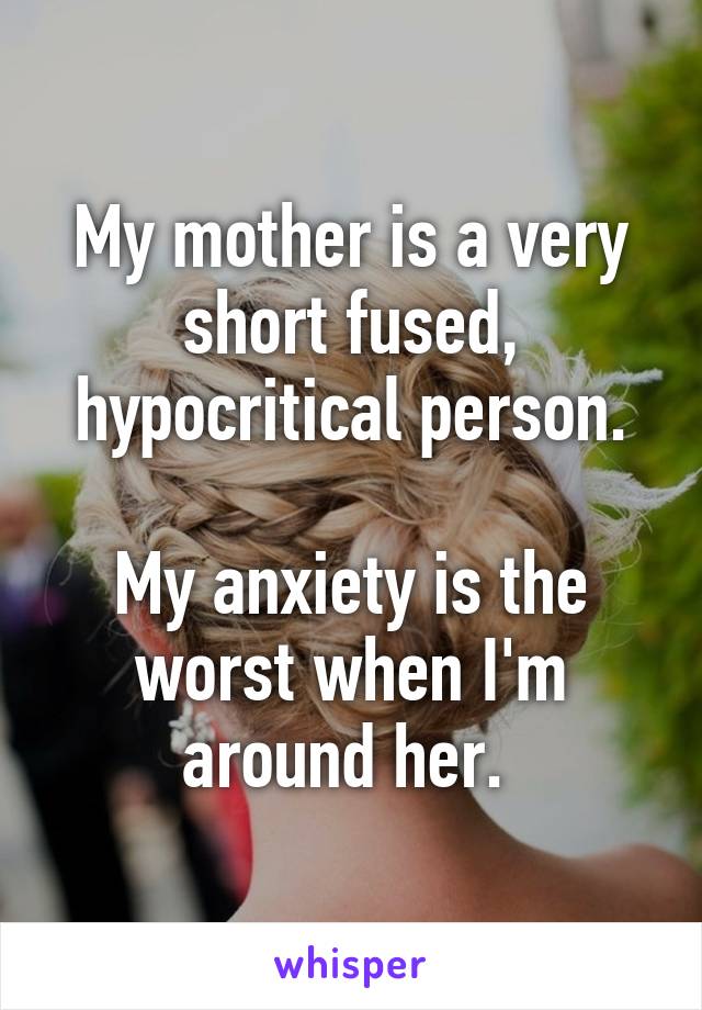 My mother is a very short fused, hypocritical person.

My anxiety is the worst when I'm around her. 