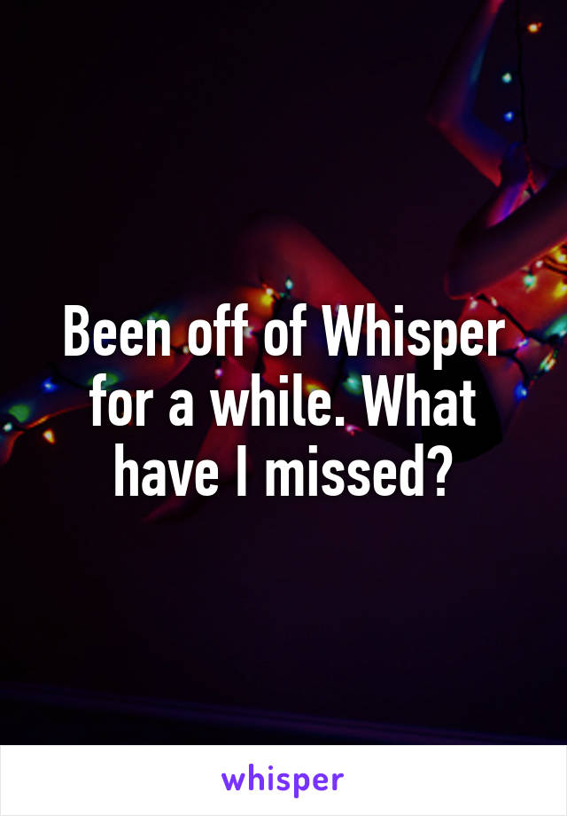 Been off of Whisper for a while. What have I missed?