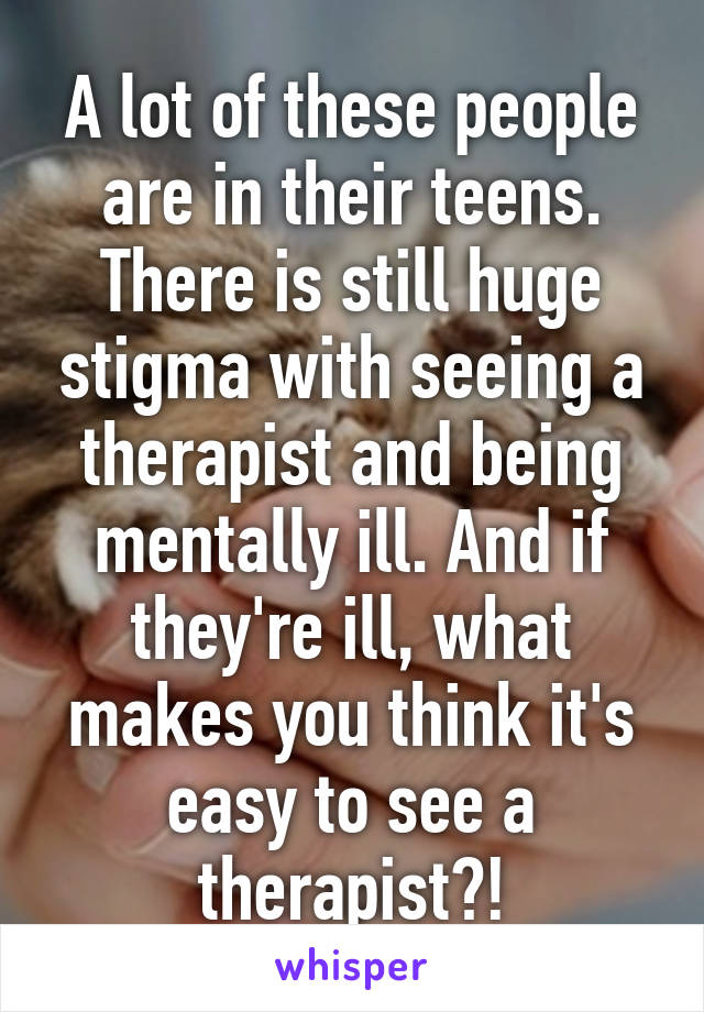 A lot of these people are in their teens. There is still huge stigma with seeing a therapist and being mentally ill. And if they're ill, what makes you think it's easy to see a therapist?!