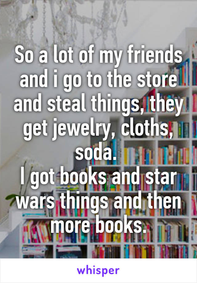 So a lot of my friends and i go to the store and steal things, they get jewelry, cloths, soda. 
I got books and star wars things and then more books.