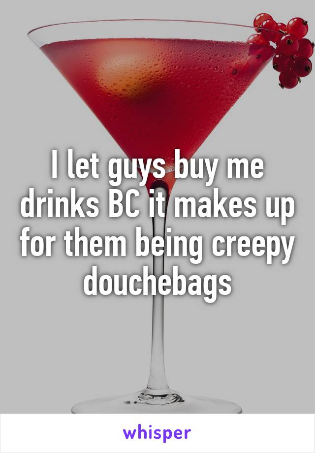 I let guys buy me drinks BC it makes up for them being creepy douchebags