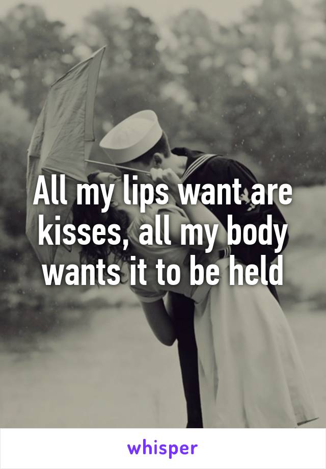 All my lips want are kisses, all my body wants it to be held