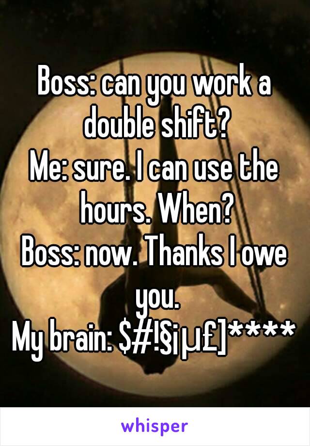 Boss: can you work a double shift?
Me: sure. I can use the hours. When?
Boss: now. Thanks I owe you.
My brain: $#!§¡μ£]****