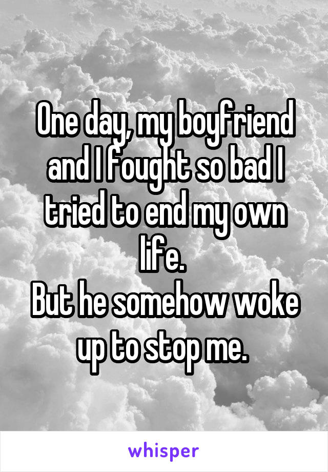 One day, my boyfriend and I fought so bad I tried to end my own life. 
But he somehow woke up to stop me. 