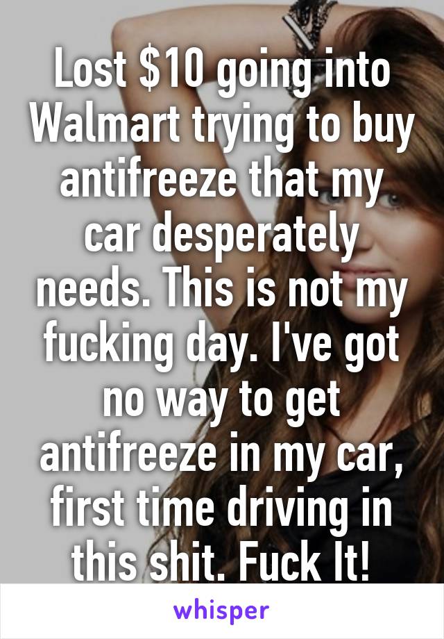 Lost $10 going into Walmart trying to buy antifreeze that my car desperately needs. This is not my fucking day. I've got no way to get antifreeze in my car, first time driving in this shit. Fuck It!