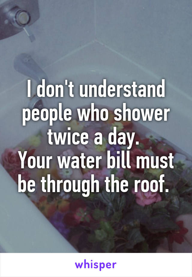 I don't understand people who shower twice a day. 
Your water bill must be through the roof. 