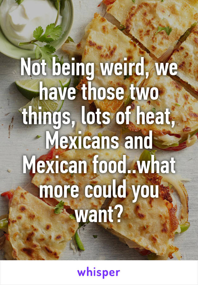 Not being weird, we have those two things, lots of heat, Mexicans and Mexican food..what more could you want?