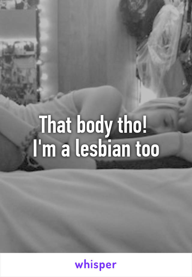 That body tho! 
I'm a lesbian too