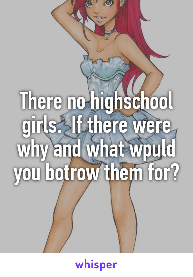 There no highschool girls.  If there were why and what wpuld you botrow them for?