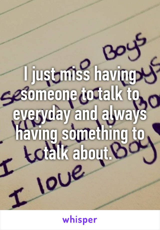 I just miss having someone to talk to everyday and always having something to talk about. 