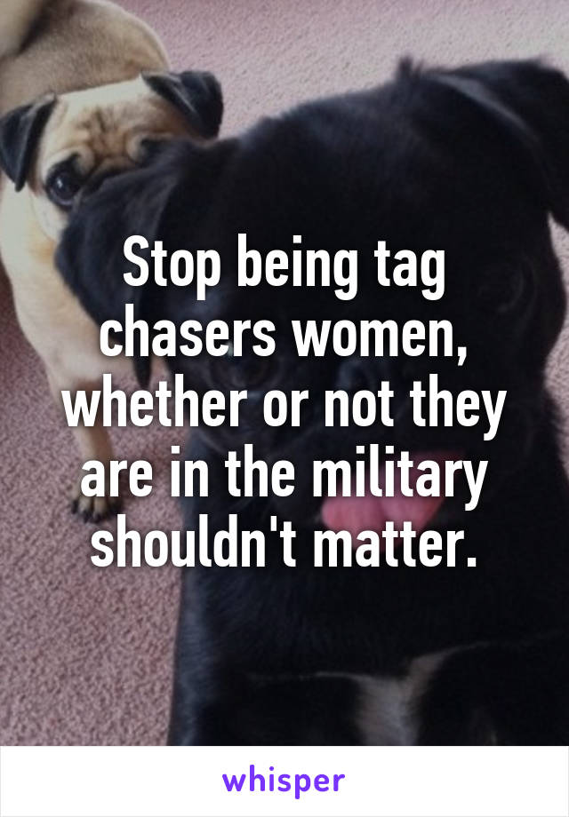 Stop being tag chasers women, whether or not they are in the military shouldn't matter.