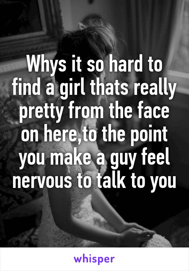 Whys it so hard to find a girl thats really pretty from the face on here,to the point you make a guy feel nervous to talk to you 