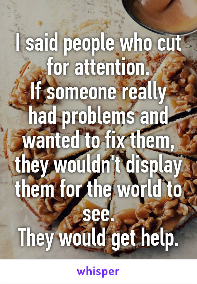 I said people who cut for attention.
If someone really had problems and wanted to fix them, they wouldn't display them for the world to see.
They would get help.