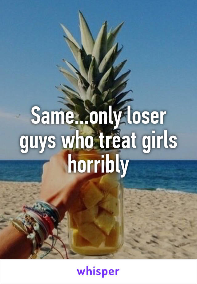 Same...only loser guys who treat girls horribly