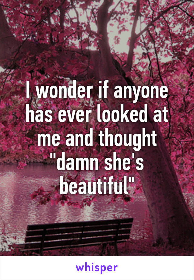 I wonder if anyone has ever looked at me and thought "damn she's beautiful"