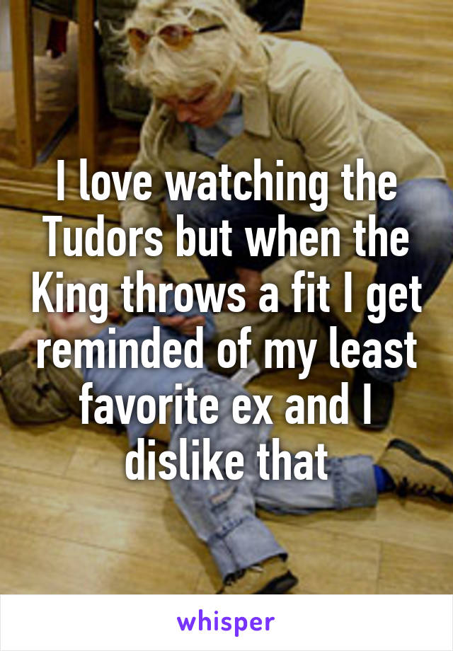 I love watching the Tudors but when the King throws a fit I get reminded of my least favorite ex and I dislike that