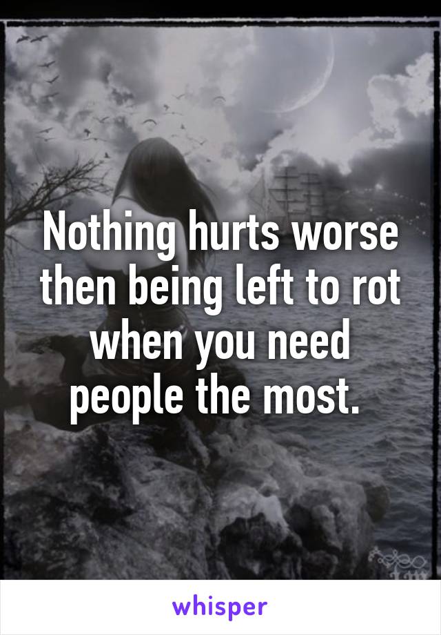 Nothing hurts worse then being left to rot when you need people the most. 