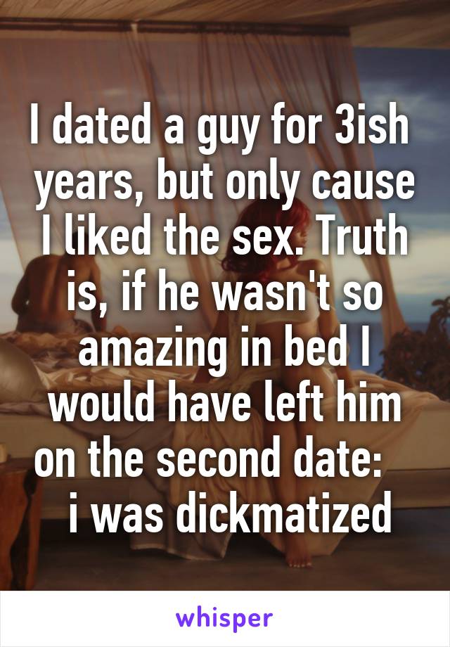 I dated a guy for 3ish  years, but only cause I liked the sex. Truth is, if he wasn't so amazing in bed I would have left him on the second date:      i was dickmatized 