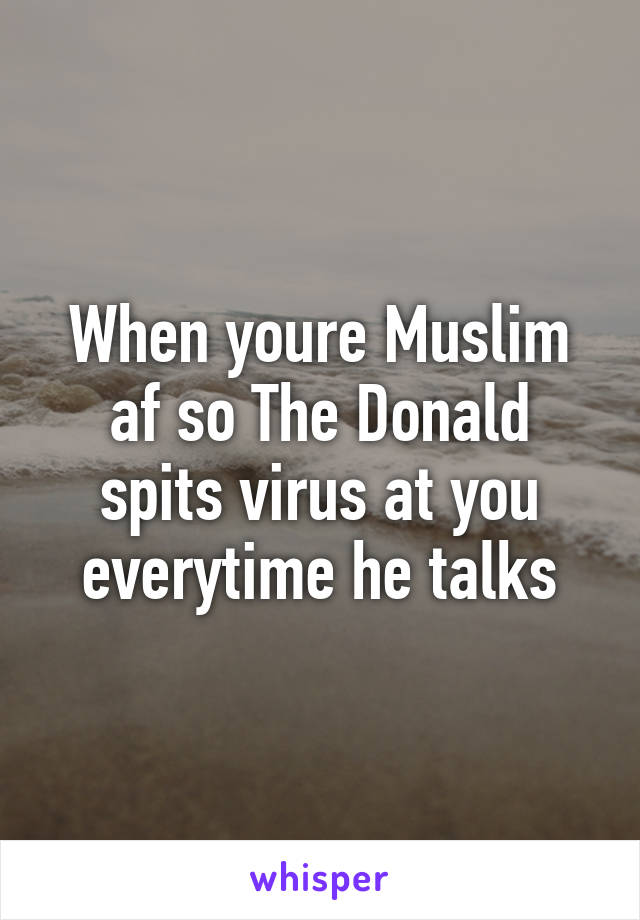 When youre Muslim af so The Donald spits virus at you everytime he talks