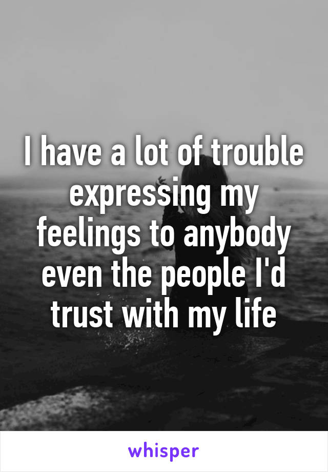 I have a lot of trouble expressing my feelings to anybody even the people I'd trust with my life