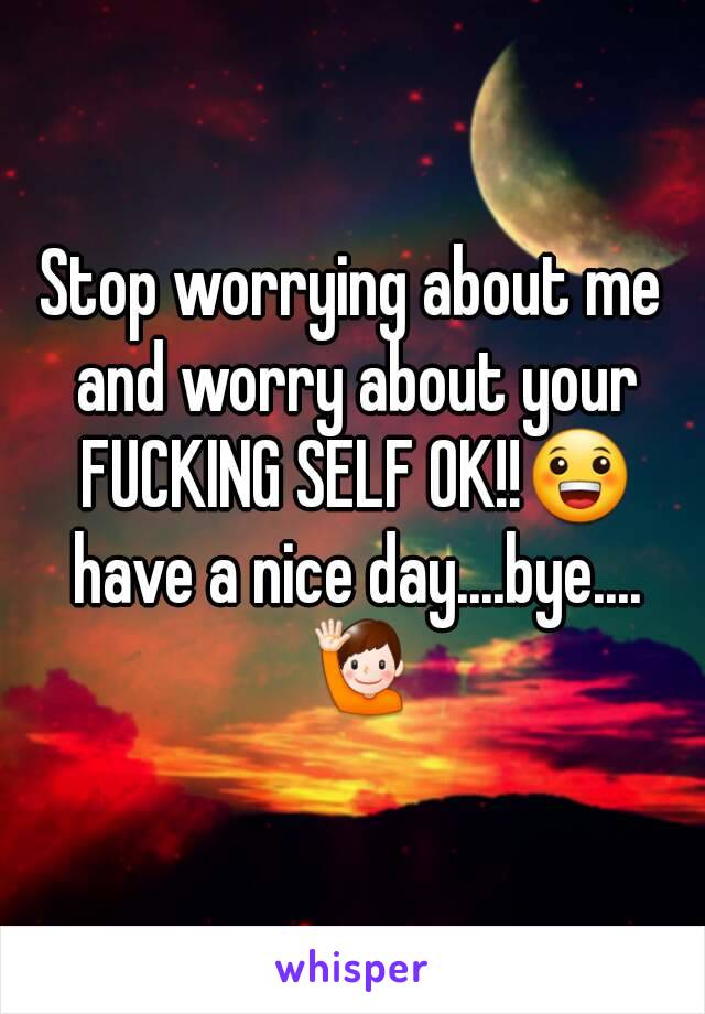 Stop worrying about me and worry about your FUCKING SELF OK!!😀 have a nice day....bye.... 🙋