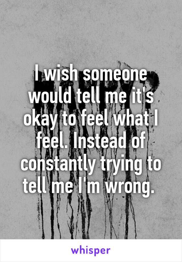 I wish someone would tell me it's okay to feel what I feel. Instead of constantly trying to tell me I'm wrong. 