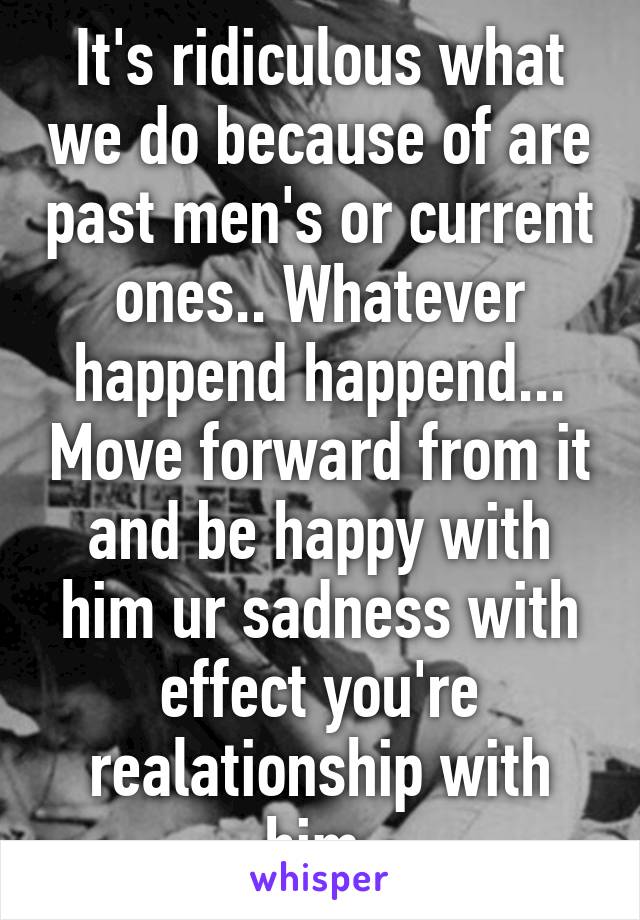 It's ridiculous what we do because of are past men's or current ones.. Whatever happend happend... Move forward from it and be happy with him ur sadness with effect you're realationship with him 