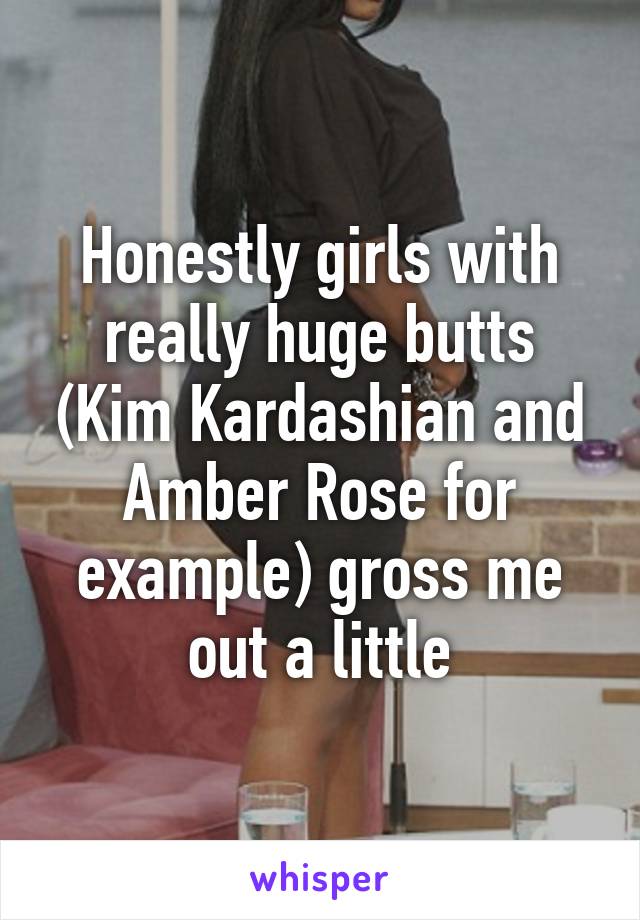 Honestly girls with really huge butts (Kim Kardashian and Amber Rose for example) gross me out a little