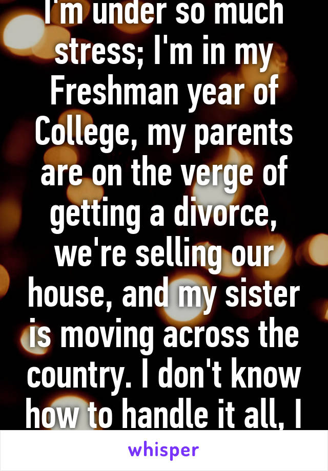 I'm under so much stress; I'm in my Freshman year of College, my parents are on the verge of getting a divorce, we're selling our house, and my sister is moving across the country. I don't know how to handle it all, I keep breaking down. 