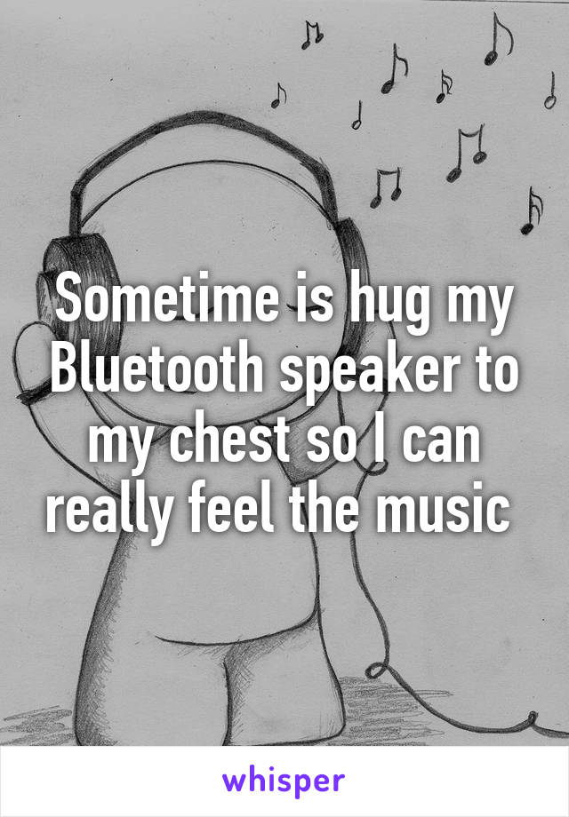 Sometime is hug my Bluetooth speaker to my chest so I can really feel the music 