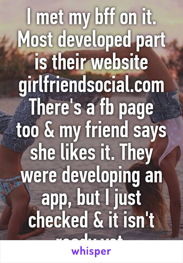 I met my bff on it. Most developed part is their website girlfriendsocial.com
There's a fb page too & my friend says she likes it. They were developing an app, but I just checked & it isn't ready yet.