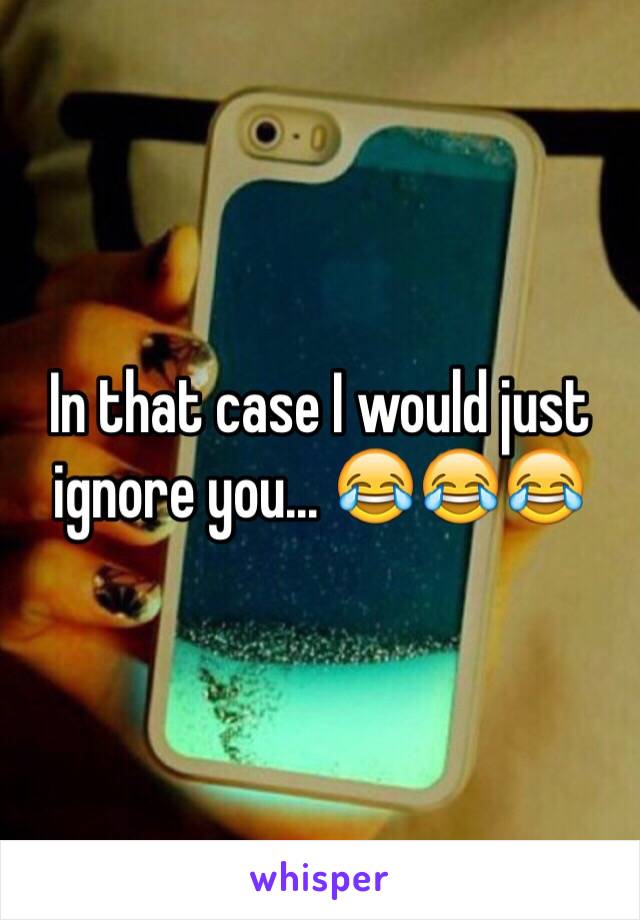 In that case I would just ignore you... 😂😂😂