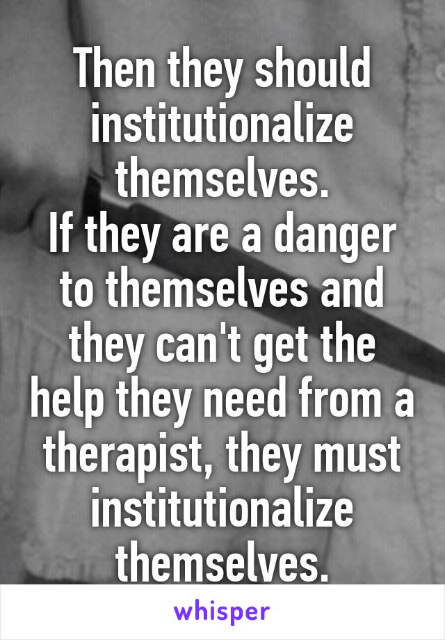 Then they should institutionalize themselves.
If they are a danger to themselves and they can't get the help they need from a therapist, they must institutionalize themselves.