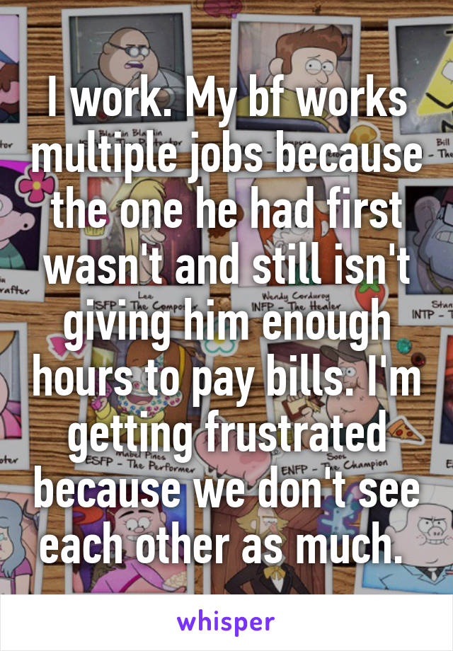 I work. My bf works multiple jobs because the one he had first wasn't and still isn't giving him enough hours to pay bills. I'm getting frustrated because we don't see each other as much. 