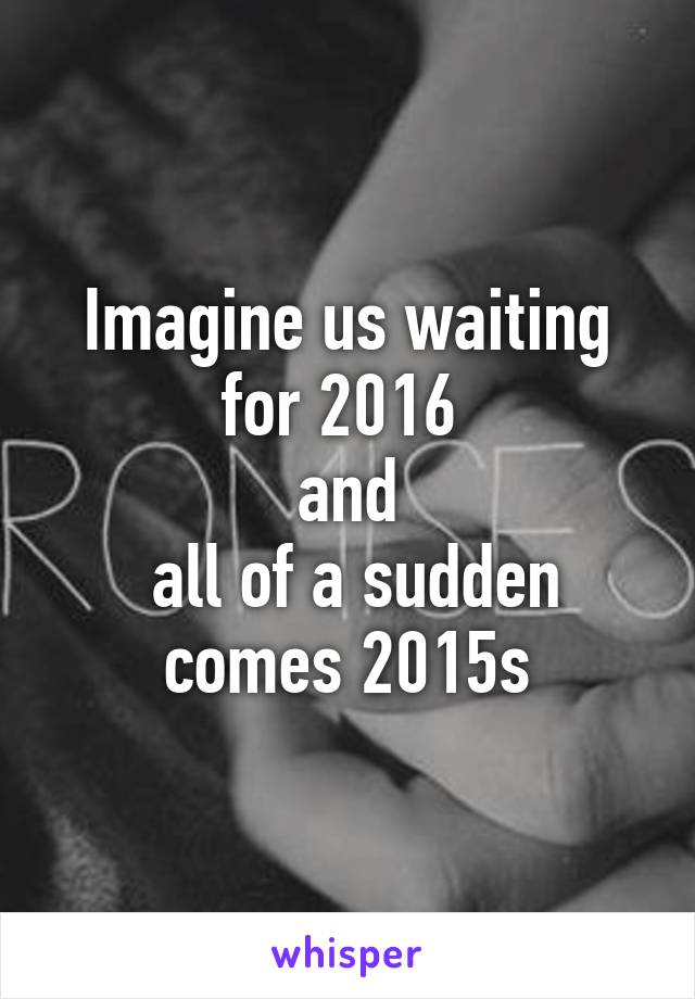 Imagine us waiting for 2016 
and
 all of a sudden comes 2015s