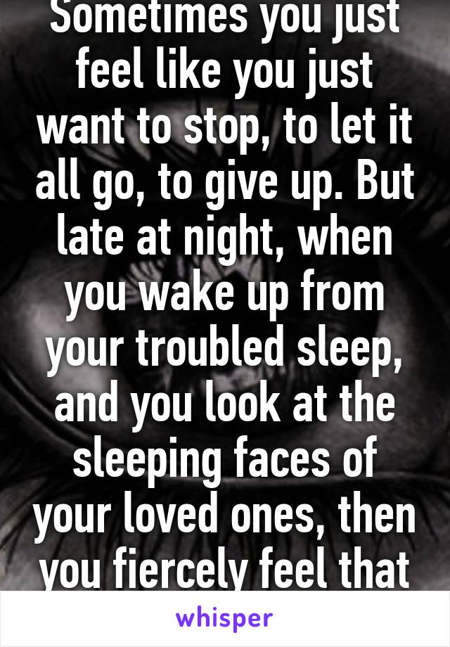 Sometimes you just feel like you just want to stop, to let it all go, to give up. But late at night, when you wake up from your troubled sleep, and you look at the sleeping faces of your loved ones, then you fiercely feel that it's worth the fight. 