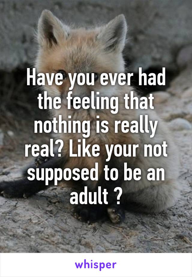 Have you ever had the feeling that nothing is really real? Like your not supposed to be an adult ?