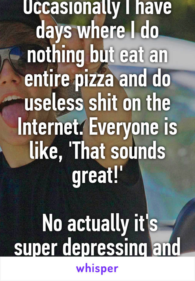 Occasionally I have days where I do nothing but eat an entire pizza and do useless shit on the Internet. Everyone is like, 'That sounds great!'

 No actually it's super depressing and awful.