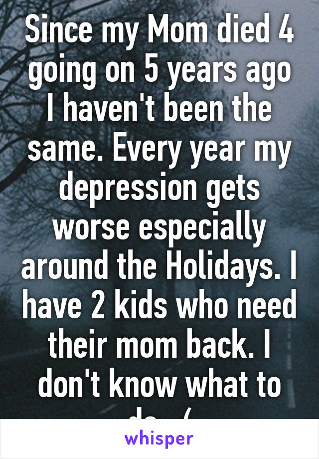 Since my Mom died 4 going on 5 years ago I haven't been the same. Every year my depression gets worse especially around the Holidays. I have 2 kids who need their mom back. I don't know what to do. :(