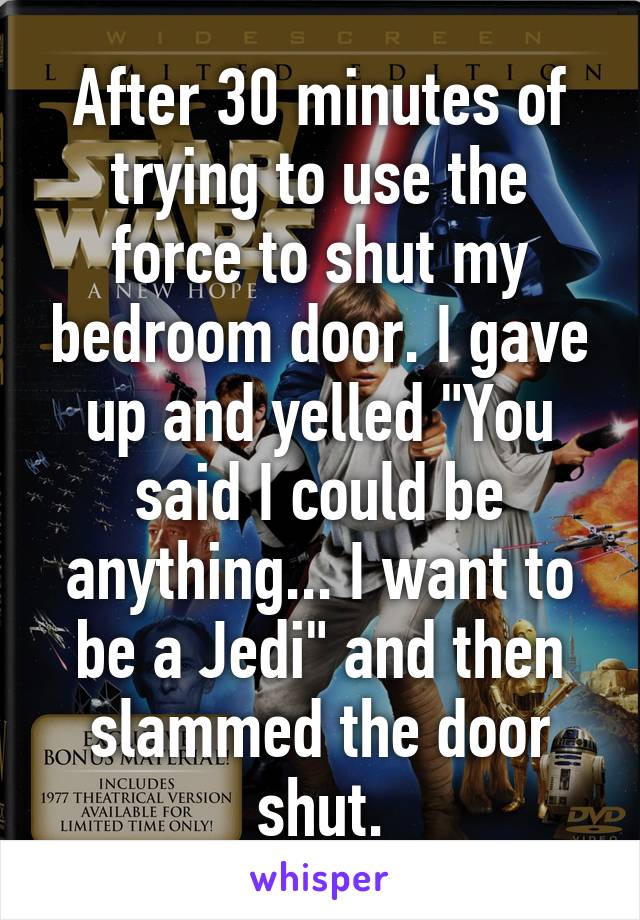 After 30 minutes of trying to use the force to shut my bedroom door. I gave up and yelled "You said I could be anything... I want to be a Jedi" and then slammed the door shut.